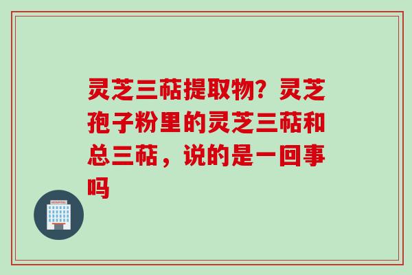灵芝三萜提取物？灵芝孢子粉里的灵芝三萜和总三萜，说的是一回事吗