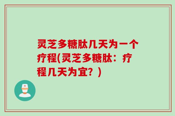 灵芝多糖肽几天为一个疗程(灵芝多糖肽：疗程几天为宜？)