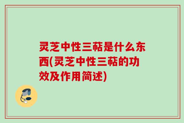 灵芝中性三萜是什么东西(灵芝中性三萜的功效及作用简述)