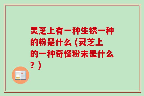 灵芝上有一种生锈一种的粉是什么 (灵芝上的一种奇怪粉末是什么?) 灵芝上有一种生锈一种的粉是什么 (灵芝上的一种奇怪粉末是什么?)