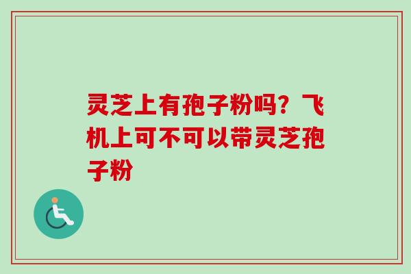 灵芝上有孢子粉吗?飞机上可不可以带灵芝孢子粉 灵芝上有孢子粉吗?飞机上可不可以带灵芝孢子粉