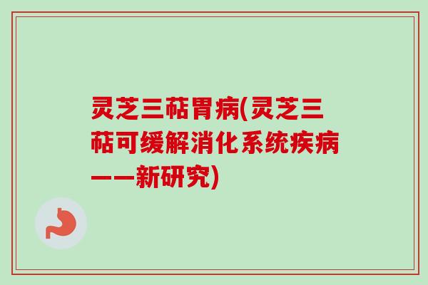 灵芝三萜胃病(灵芝三萜可缓解消化系统疾病——新研究)