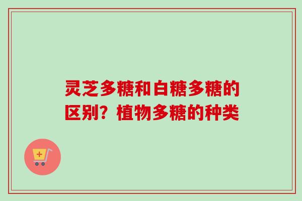 灵芝多糖和白糖多糖的区别？植物多糖的种类