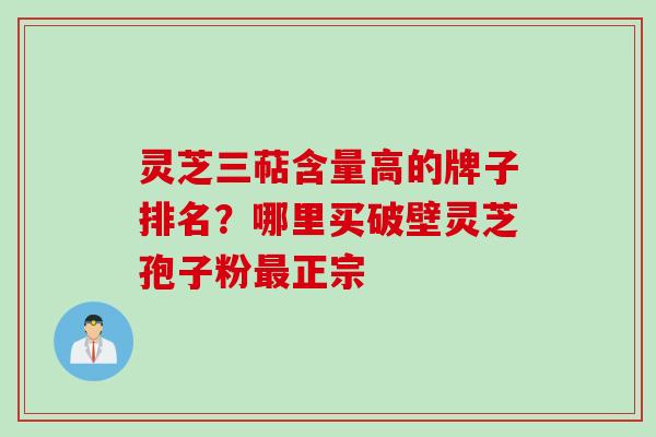 灵芝三萜含量高的牌子排名？哪里买破壁灵芝孢子粉最正宗