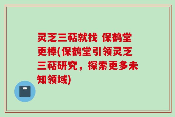 灵芝三萜就找 保鹤堂更棒(保鹤堂引领灵芝三萜研究,探索更多未知领域) 灵芝三萜就找 保鹤堂更棒(保鹤堂引领灵芝三萜研究,探索更多未知领域)
