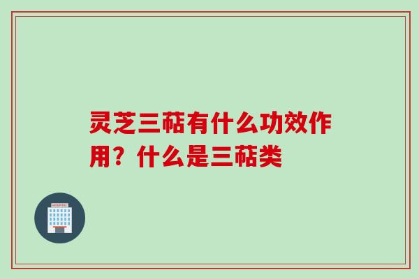 灵芝三萜有什么功效作用？什么是三萜类