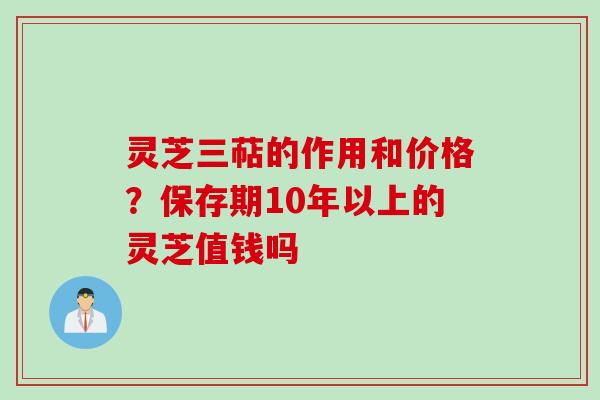 灵芝三萜的作用和价格?保存期10年以上的灵芝值钱吗 灵芝三萜的作用和价格?保存期10年以上的灵芝值钱吗