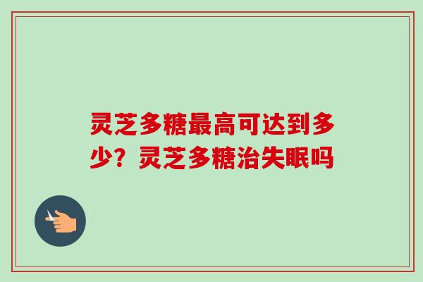 灵芝多糖最高可达到多少？灵芝多糖治失眠吗
