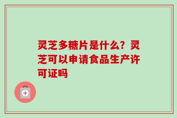 灵芝多糖片是什么？灵芝可以申请食品生产许可证吗