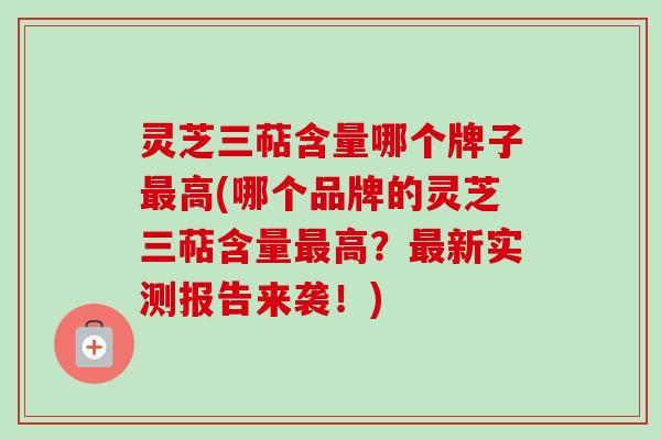 灵芝三萜含量哪个牌子最高(哪个品牌的灵芝三萜含量最高？最新实测报告来袭！)