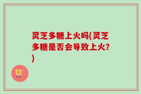 灵芝多糖上火吗(灵芝多糖是否会导致上火？)