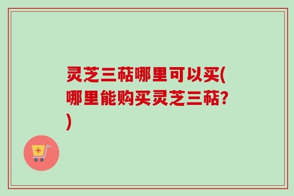 灵芝三萜哪里可以买(哪里能购买灵芝三萜？)