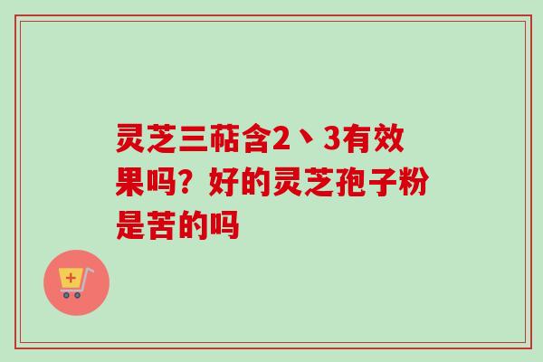 灵芝三萜含2丶3有效果吗？好的灵芝孢子粉是苦的吗