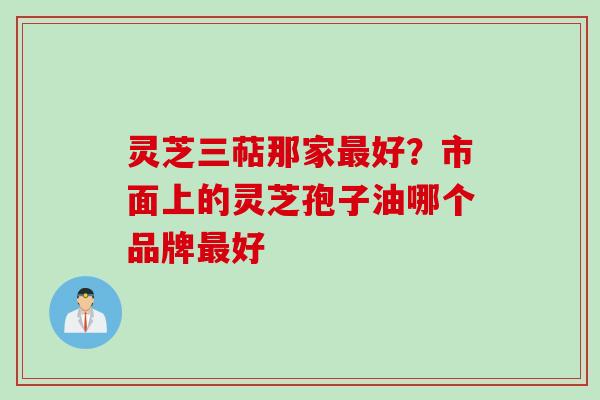 灵芝三萜那家好?市面上的灵芝孢子油哪个品牌好 灵芝三萜那家好?市面上的灵芝孢子油哪个品牌好