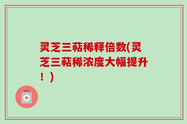 灵芝三萜稀释倍数(灵芝三萜稀浓度大幅提升！)