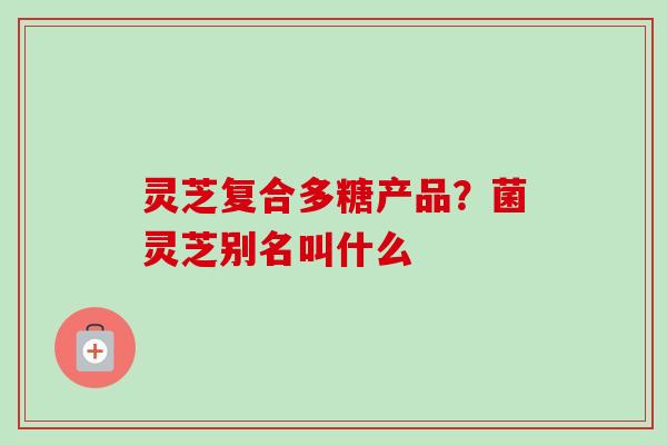 灵芝复合多糖产品？菌灵芝别名叫什么