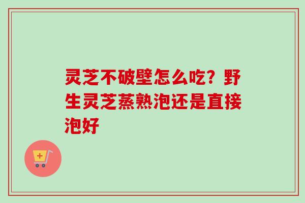 灵芝不破壁怎么吃？野生灵芝蒸熟泡还是直接泡好