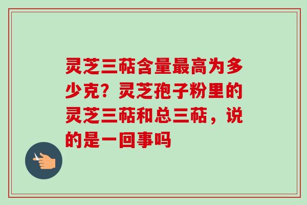 灵芝三萜含量最高为多少克？灵芝孢子粉里的灵芝三萜和总三萜，说的是一回事吗