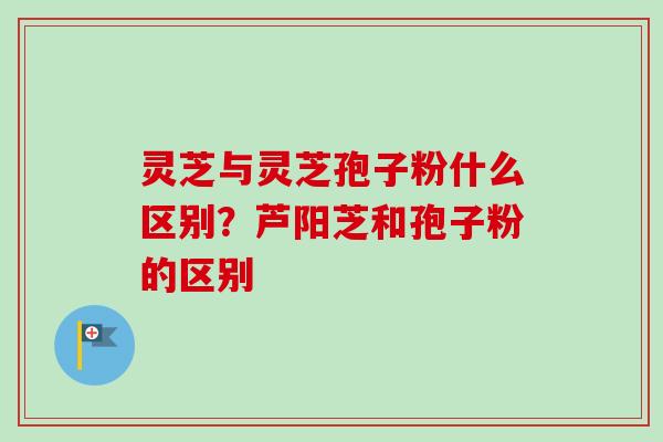 灵芝与灵芝孢子粉什么区别？芦阳芝和孢子粉的区别