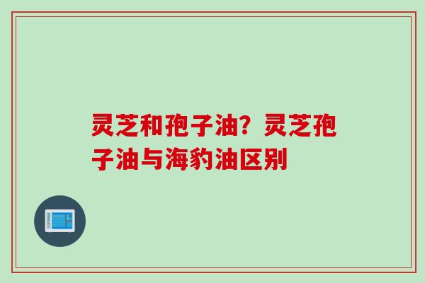 灵芝和孢子油？灵芝孢子油与海豹油区别