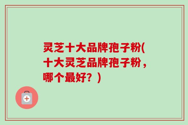 灵芝十大品牌孢子粉(十大灵芝品牌孢子粉，哪个好？)