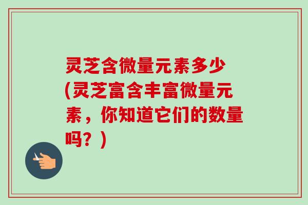 灵芝含微量元素多少 (灵芝富含丰富微量元素，你知道它们的数量吗？)