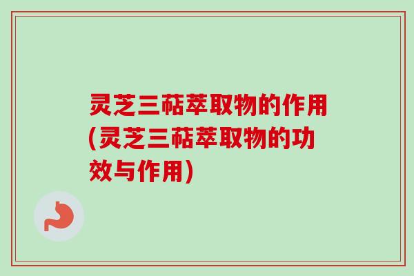 灵芝三萜萃取物的作用(灵芝三萜萃取物的功效与作用)