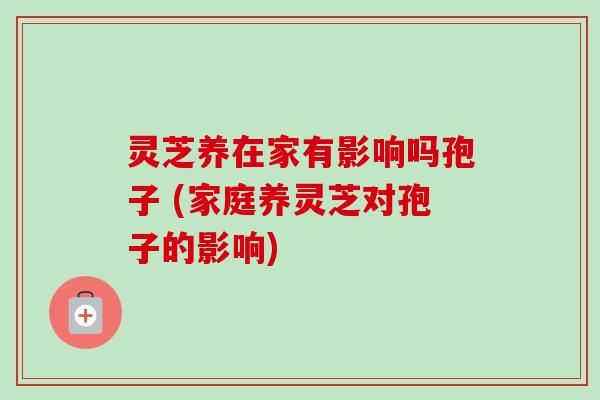 灵芝养在家有影响吗孢子 (家庭养灵芝对孢子的影响)