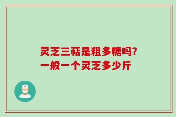 灵芝三萜是粗多糖吗？一般一个灵芝多少斤