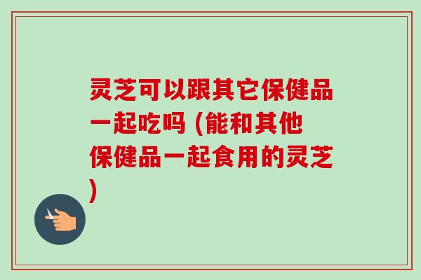 灵芝可以跟其它保健品一起吃吗 (能和其他保健品一起食用的灵芝)