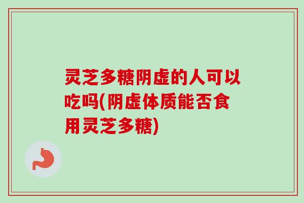 灵芝多糖阴虚的人可以吃吗(阴虚体质能否食用灵芝多糖)