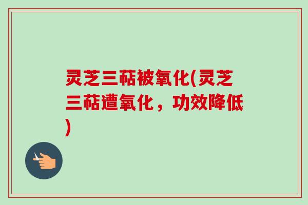 灵芝三萜被氧化(灵芝三萜遭氧化，功效降低)