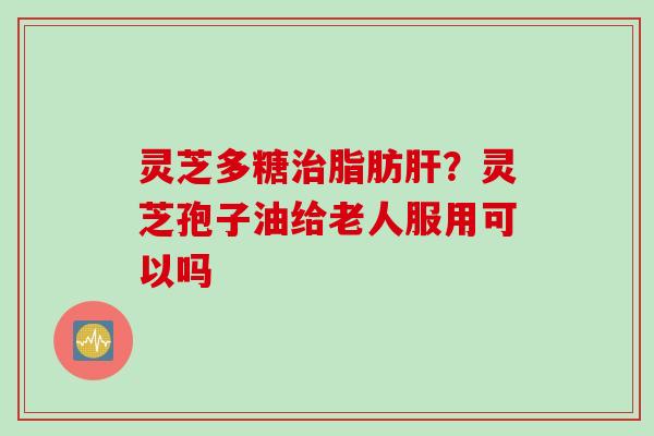 灵芝多糖脂肪？灵芝孢子油给老人服用可以吗