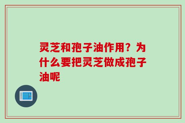 灵芝和孢子油作用？为什么要把灵芝做成孢子油呢