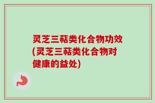 灵芝三萜类化合物功效(灵芝三萜类化合物对健康的益处)