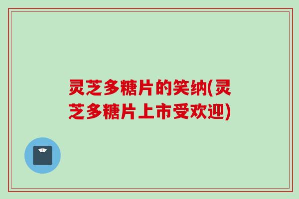 灵芝多糖片的笑纳(灵芝多糖片上市受欢迎) 灵芝多糖片的笑纳(灵芝多糖片上市受欢迎)