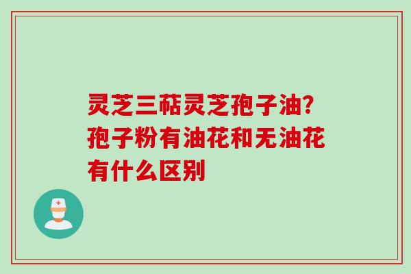 灵芝三萜灵芝孢子油?孢子粉有油花和无油花有什么区别 灵芝三萜灵芝孢子油?孢子粉有油花和无油花有什么区别