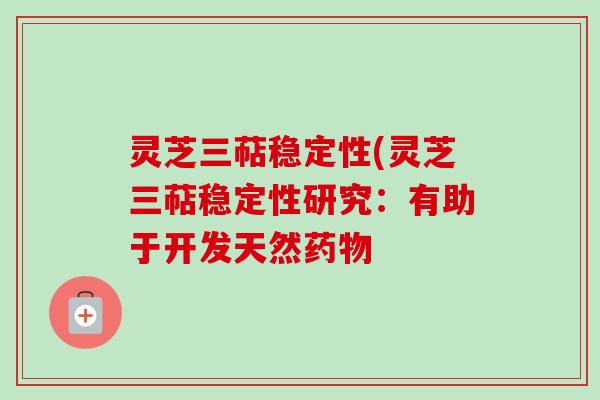 灵芝三萜稳定性(灵芝三萜稳定性研究：有助于开发天然药物