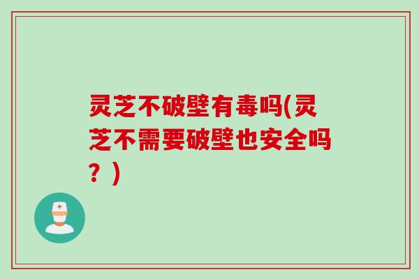 灵芝不破壁有毒吗(灵芝不需要破壁也安全吗？)