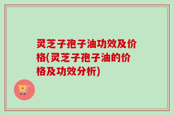 灵芝子孢子油功效及价格(灵芝子孢子油的价格及功效分析)