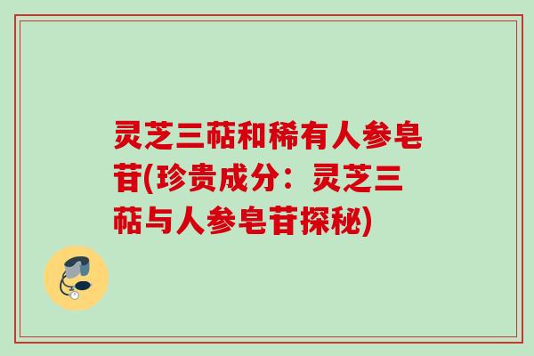 灵芝三萜和稀有人参皂苷(珍贵成分:灵芝三萜与人参皂苷探秘) 灵芝三萜和稀有人参皂苷(珍贵成分:灵芝三萜与人参皂苷探秘)