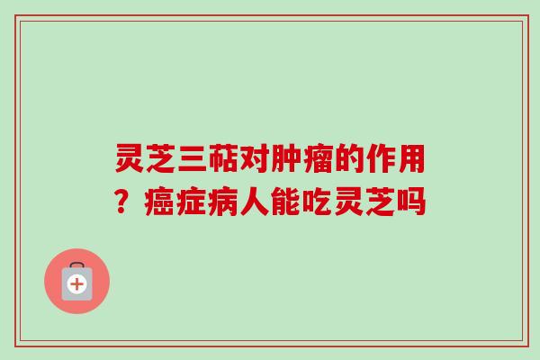 灵芝三萜对肿瘤的作用？癌症病人能吃灵芝吗