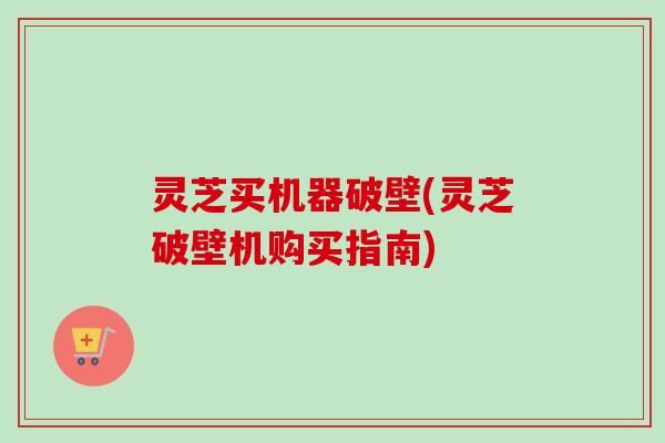 灵芝买机器破壁(灵芝破壁机购买指南)