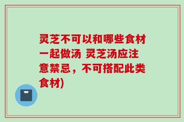 灵芝不可以和哪些食材一起做汤 灵芝汤应注意禁忌，不可搭配此类食材)