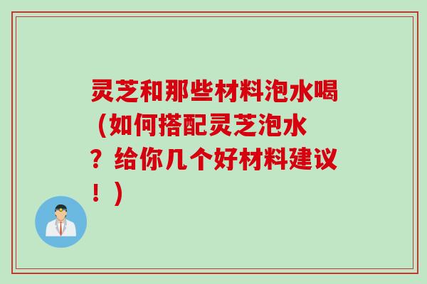 灵芝和那些材料泡水喝 (如何搭配灵芝泡水？给你几个好材料建议！)