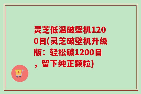 灵芝低温破壁机1200目(灵芝破壁机升级版：轻松破1200目，留下纯正颗粒)