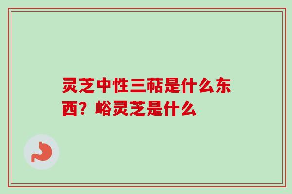 灵芝中性三萜是什么东西？峪灵芝是什么