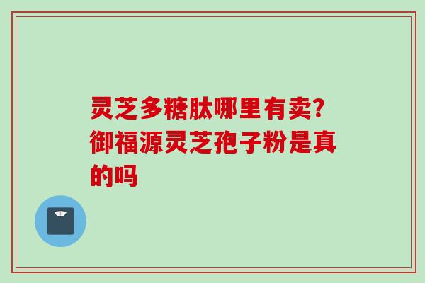 灵芝多糖肽哪里有卖？御福源灵芝孢子粉是真的吗
