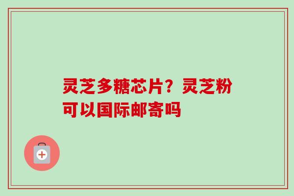 灵芝多糖芯片？灵芝粉可以国际邮寄吗