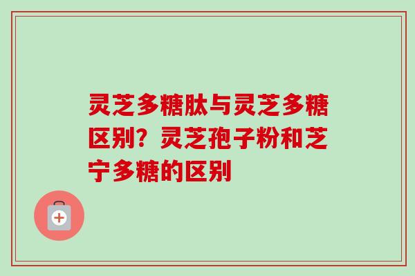 灵芝多糖肽与灵芝多糖区别？灵芝孢子粉和芝宁多糖的区别